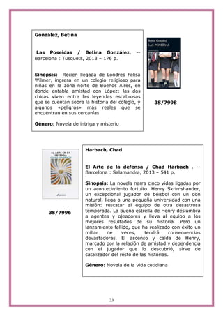 23
3S/7998
3S/7996
González, Betina
Las Poseídas / Betina González. --
Barcelona : Tusquets, 2013 – 176 p.
Sinopsis: Recien llegada de Londres Felisa
Wilmer, ingresa en un colegio religioso para
niñas en la zona norte de Buenos Aires, en
donde entabla amistad con López; las dos
chicas viven entre las leyendas escabrosas
que se cuentan sobre la historia del colegio, y
algunos «peligros» más reales que se
encuentran en sus cercanías.
Género: Novela de intriga y misterio
Harbach, Chad
El Arte de la defensa / Chad Harbach . --
Barcelona : Salamandra, 2013 – 541 p.
Sinopsis: La novela narra cinco vidas ligadas por
un acontecimiento fortuito. Henry Skrimshander,
un excepcional jugador de béisbol con un don
natural, llega a una pequeña universidad con una
misión: rescatar al equipo de otra desastrosa
temporada. La buena estrella de Henry deslumbra
a agentes y ojeadores y lleva al equipo a los
mejores resultados de su historia. Pero un
lanzamiento fallido, que ha realizado con éxito un
millar de veces, tendrá consecuencias
devastadoras. El ascenso y caída de Henry,
marcado por la relación de amistad y dependencia
con el jugador que lo descubrió, sirve de
catalizador del resto de las historias.
Género: Novela de la vida cotidiana
 