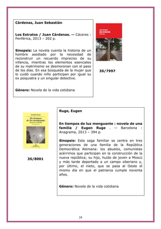 24
3S/7997
3S/8001
Cárdenas, Juan Sebastián
Los Estratos / Juan Cárdenas. -- Cáceres :
Periférica, 2013 – 202 p.
Sinopsis: La novela cuenta la historia de un
hombre asediado por la necesidad de
reconstruir un recuerdo impreciso de su
infancia, mientras los elementos esenciales
de su matrimonio se desmoronan con el paso
de los días. En esa búsqueda de la mujer que
lo cuidó cuando niño participan por igual su
ex psiquiatra y un singular detective.
Género: Novela de la vida cotidiana
Ruge, Eugen
En tiempos de luz menguante : novela de una
familia / Eugen Ruge . -- Barcelona :
Anagrama, 2013 – 394 p.
Sinopsis: Esta saga familiar se centra en tres
generaciones de una familia de la República
Democrática Alemana: los abuelos, comunistas
acérrimos que participan en la construcción de la
nueva república; su hijo, huido de joven a Moscú
y más tarde deportado a un campo siberiano y,
por último, el nieto, que se pasa al Oeste el
mismo día en que el patriarca cumple noventa
años.
Género: Novela de la vida cotidiana
 