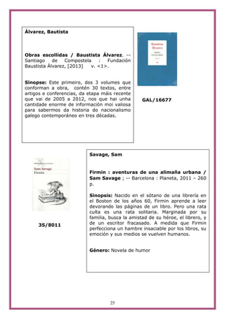 25
GAL/16677
3S/8011
Álvarez, Bautista
Obras escollidas / Baustista Álvarez. --
Santiago de Compostela : Fundación
Baustista Álvarez, [2013] v. <1>.
Sinopse: Este primeiro, dos 3 volumes que
conforman a obra, contén 30 textos, entre
artigos e conferencias, da etapa máis recente
que vai de 2005 a 2012, nos que hai unha
cantidade enorme de información moi valiosa
para sabermos da historia do nacionalismo
galego contemporáneo en tres décadas.
Savage, Sam
Firmin : aventuras de una alimaña urbana /
Sam Savage ; -- Barcelona : Planeta, 2011 – 260
p.
Sinopsis: Nacido en el sótano de una librería en
el Boston de los años 60, Firmin aprende a leer
devorando las páginas de un libro. Pero una rata
culta es una rata solitaria. Marginada por su
familia, busca la amistad de su héroe, el librero, y
de un escritor fracasado. A medida que Firmin
perfecciona un hambre insaciable por los libros, su
emoción y sus medios se vuelven humanos.
Género: Novela de humor
 