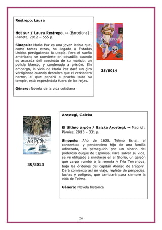 26
3S/8014
3S/8013
Restrepo, Laura
Hot sur / Laura Restrepo. -- [Barcelona] :
Planeta, 2012 – 555 p.
Sinopsis: María Paz es una joven latina que,
como tantas otras, ha llegado a Estados
Unidos persiguiendo la utopía. Pero el sueño
americano se convierte en pesadilla cuando
es acusada del asesinato de su marido, un
policía blanco, y condenada a prisión. Sin
embargo, la vida de María Paz dará un giro
vertiginoso cuando descubra que el verdadero
horror, el que pondrá a prueba todo su
temple, está esperándola fuera de las rejas.
Género: Novela de la vida cotidiana
Arostegi, Gaizka
El Ultimo arpón / Gaizka Arostegi. -- Madrid :
Pàmies, 2013 – 331 p.
Sinopsis: Año de 1635. Telmo Esnal, el
consentido y pendenciero hijo de una familia
adinerada, es perseguido por un sicario del
poderoso duque de Espinosa. Para salvar su vida,
se ve obligado a enrolarse en el Gloria, un galeón
que zarpa rumbo a la remota y fría Terranova,
bajo las órdenes del capitán Alonso de Iragorri.
Dará comienzo así un viaje, repleto de peripecias,
luchas y peligros, que cambiará para siempre la
vida de Telmo.
Género: Novela histórica
 