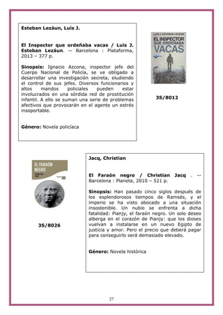 27
3S/8012
3S/8026
Esteban Lezáun, Luís J.
El Inspector que ordeñaba vacas / Luis J.
Esteban Lezáun. -- Barcelona : Plataforma,
2013 – 377 p.
Sinopsis: Ignacio Azcona, inspector jefe del
Cuerpo Nacional de Policía, se ve obligado a
desarrollar una investigación secreta, eludiendo
el control de sus jefes. Diversos funcionarios y
altos mandos policiales pueden estar
involucrados en una sórdida red de prostitución
infantil. A ello se suman una serie de problemas
afectivos que provocarán en el agente un estrés
insoportable.
Género: Novela policíaca
Jacq, Christian
El Faraón negro / Christian Jacq . --
Barcelona : Planeta, 2010 – 521 p.
Sinopsis: Han pasado cinco siglos después de
los esplendorosos tiempos de Ramsés, y el
imperio se ha visto abocado a una situación
insostenible. Un nubio se enfrenta a dicha
fatalidad: Pianjy, el faraón negro. Un solo deseo
alberga en el corazón de Pianjy: que los dioses
vuelvan a instalarse en un nuevo Egipto de
justicia y amor. Pero el precio que deberá pagar
para conseguirlo será demasiado elevado.
Género: Novela histórica
 