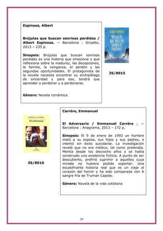 29
3S/8015
3S/8010
Espinosa, Albert
Brújulas que buscan sonrisas perdidas /
Albert Espinosa. -- Barcelona : Grijalbo,
2013 – 235 p.
Sinopsis: Brújulas que buscan sonrisas
perdidas es una historia que emociona y que
reflexiona sobre la madurez, las decepciones,
la familia, la venganza, el perdón y las
segundas oportunidades. El protagonista de
la novela necesita encontrar su archipiélago
de sinceridad y para eso, tendrá que
aprender a perdonar y a perdonarse.
Género: Novela romántica
Carrère, Emmanuel
El Adversario / Emmanuel Carrère ; --
Barcelona : Anagrama, 2013 – 172 p.
Sinopsis: El 9 de enero de 1993 un hombre
mató a su esposa, sus hijos y sus padres, e
intentó sin éxito suicidarse. La investigación
reveló que no era médico, tal como pretendía.
Mentía desde los dieciocho años y se había
construido una existencia ficticia. A punto de ser
descubierto, prefirió suprimir a aquellos cuya
mirada no hubiera podido soportar. Una
escalofriante historia real que es un viaje al
corazón del horror y ha sido comparada con A
sangre fría de Truman Capote.
Género: Novela de la vida cotidiana
 
