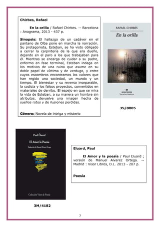 3
3S/8005
3M/4182
Chirbes, Rafael
En la orilla / Rafael Chirbes. -- Barcelona
: Anagrama, 2013 - 437 p.
Sinopsis: El hallazgo de un cadáver en el
pantano de Olba pone en marcha la narración.
Su protagonista, Esteban, se ha visto obligado
a cerrar la carpintería de la que era dueño,
dejando en el paro a los que trabajaban para
él. Mientras se encarga de cuidar a su padre,
enfermo en fase terminal, Esteban indaga en
los motivos de una ruina que asume en su
doble papel de víctima y de verdugo, y entre
cuyos escombros encontramos los valores que
han regido una sociedad, un mundo y un
tiempo. El bienestar y su reverso inseparable,
la codicia y los falsos proyectos, convertidos en
materiales de derribo. El espejo en que se mira
la vida de Esteban, a su manera un hombre sin
atributos, devuelve una imagen hecha de
sueños rotos y de ilusiones perdidas.
Género: Novela de intriga y misterio
Eluard, Paul
El Amor y la poesía / Paul Eluard ;
versión de Manuel Alvarez Ortega. --
Madrid : Visor Libros, D.L. 2013 - 207 p.
Poesía
 