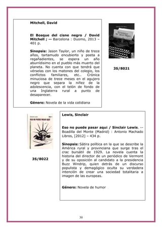 30
3S/8021
3S/8022
Lewis, Sinclair
Eso no puede pasar aqu¡ / Sinclair Lewis. --
Boadilla del Monte (Madrid) : Antonio Machado
Libros, [2012] – 434 p.
Sinopsis: Sátira política en la que se describe la
América rural y provinciana que surge tras el
crac bursátil de 1929. La novela cuenta la
historia del director de un periódico de Vermont
y de su oposición al candidato a la presidencia
Buzz Windrip, quien detrás de un discurso
populista y demagógico oculta su verdadera
intención de crear una sociedad totalitaria a
imagen de las europeas.
Género: Novela de humor
Mitchell, David
El Bosque del cisne negro / David
Mitchell ; -- Barcelona : Duomo, 2013 –
401 p.
Sinopsis: Jason Taylor, un niño de trece
años, tartamudo encubierto y poeta a
regañadientes, se espera un año
aburrídisimo en el pueblo más muerto del
planeta. No cuenta con que tendrá que
vérselas con los matones del colegio, los
conflictos familiares, etc.. Crónica
minuciosa de trece meses en el agujero
negro que separa la niñez de la
adolescencia, con el telón de fondo de
una Inglaterra rural a punto de
desaparecer.
Género: Novela de la vida cotidiana
 