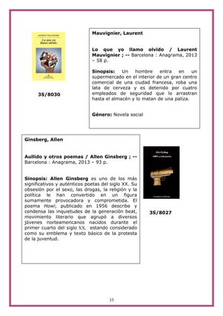 33
3S/8030
3S/8027
Ginsberg, Allen
Aullido y otros poemas / Allen Ginsberg ; --
Barcelona : Anagrama, 2013 – 93 p.
Sinopsis: Allen Ginsberg es uno de los más
significativos y auténticos poetas del siglo XX. Su
obsesión por el sexo, las drogas, la religión y la
política le han convertido en un figura
sumamente provocadora y comprometida. El
poema Howl, publicado en 1956 describe y
condensa las inquietudes de la generación beat,
movimiento literario que agrupó a diversos
jóvenes norteamericanos nacidos durante el
primer cuarto del siglo XX, estando considerado
como su emblema y texto básico de la protesta
de la juventud.
Mauvignier, Laurent
Lo que yo llamo olvido / Laurent
Mauvignier ; -- Barcelona : Anagrama, 2013
– 58 p.
Sinopsis: Un hombre entra en un
supermercado en el interior de un gran centro
comercial de una ciudad francesa, roba una
lata de cerveza y es detenido por cuatro
empleados de seguridad que lo arrastran
hasta el almacén y lo matan de una paliza.
Género: Novela social
 