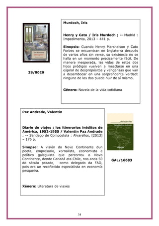 34
3S/8020
GAL/16683
Paz Andrade, Valentin
Diario de viajes : los itinerarios inéditos de
América, 1952-1955 / Valent¡n Paz Andrade
; -- Santiago de Compostela : Alvarellos, [2013]
– 176 p.
Sinopse: A visión do Novo Continente dun
poeta, empresario, xornalista, economista e
político galeguista que percorreu o Novo
Continente, dende Canadá ata Chile, nos anos 50
do século pasado, como delegado da FAO,
pois era un recoñecido especialista en economía
pesqueira.
Xénero: Literatura de viaxes
Murdoch, Iris
Henry y Cato / Iris Murdoch ; -- Madrid :
Impedimenta, 2013 – 441 p.
Sinopsis: Cuando Henry Marshalson y Cato
Forbes se encuentran en Inglaterra después
de varios años sin verse, su existencia no se
halla en un momento precisamente fácil. De
manera inesperada, las vidas de estos dos
hijos pródigos vuelven a mezclarse en una
espiral de despropósitos y venganzas que van
a desembocar en una sorprendente verdad:
ninguno de los dos puede huir de sí mismo.
Género: Novela de la vida cotidiana
 
