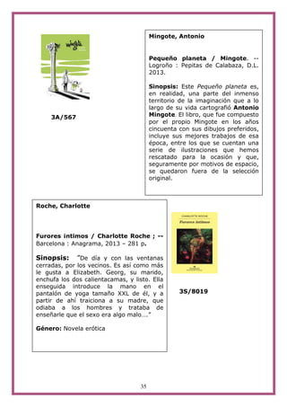 35
3A/567
3S/8019
Mingote, Antonio
Pequeño planeta / Mingote. --
Logroño : Pepitas de Calabaza, D.L.
2013.
Sinopsis: Este Pequeño planeta es,
en realidad, una parte del inmenso
territorio de la imaginación que a lo
largo de su vida cartografió Antonio
Mingote. El libro, que fue compuesto
por el propio Mingote en los años
cincuenta con sus dibujos preferidos,
incluye sus mejores trabajos de esa
época, entre los que se cuentan una
serie de ilustraciones que hemos
rescatado para la ocasión y que,
seguramente por motivos de espacio,
se quedaron fuera de la selección
original.
Roche, Charlotte
Furores ¡ntimos / Charlotte Roche ; --
Barcelona : Anagrama, 2013 – 281 p.
Sinopsis: ”De día y con las ventanas
cerradas, por los vecinos. Es así como más
le gusta a Elizabeth. Georg, su marido,
enchufa los dos calientacamas, y listo. Ella
enseguida introduce la mano en el
pantalón de yoga tamaño XXL de él, y a
partir de ahí traiciona a su madre, que
odiaba a los hombres y trataba de
enseñarle que el sexo era algo malo….”
Género: Novela erótica
 