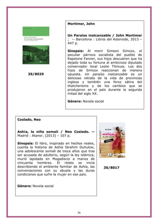 36
3S/8029
3S/8017
Mortimer, John
Un Paraíso inalcanzable / John Mortimer
; -- Barcelona : Libros del Asteroide, 2013 –
447 p.
Sinopsis: Al morir Simeon Simcox, el
peculiar párroco socialista del pueblo de
Rapstone Fanner, sus hijos descubren que ha
dejado toda su fortuna al ambicioso diputado
conservador local Leslie Titmuss. Los dos
hijos de Simcox reaccionan de manera
opuesta. Un paraíso inalcanzable es un
delicioso retrato de la vida de provincias
inglesa y también una feroz sátira del
thatcherismo y de los cambios que se
produjeron en el país durante la segunda
mitad del siglo XX.
Género: Novela social
Coslado, Neo
Ash¡a, la niña somal¡ / Neo Coslado. --
Madrid : Atanor, [2013] – 107 p.
Sinopsis: El libro, inspirado en hechos reales,
cuenta la historia de Ashía Ibrahim Duhulow,
una adolescente somalí de trece años que tras
ser acusada de adulterio, según la ley islámica,
murió lapidada en Mogadiscio a manos de
cincuenta hombres. El relato se inicia
describiendo el ambiente familiar de Ashía, las
conversaciones con su abuela y las duras
condiciones que sufre la mujer en ese país.
Género: Novela social
 