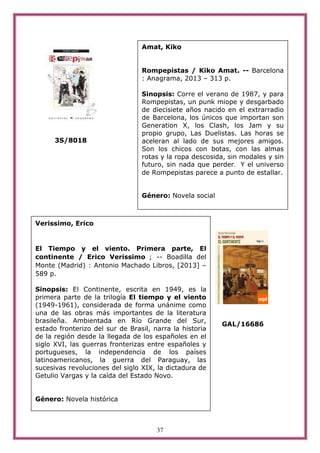 37
3S/8018
GAL/16686
Amat, Kiko
Rompepistas / Kiko Amat. -- Barcelona
: Anagrama, 2013 – 313 p.
Sinopsis: Corre el verano de 1987, y para
Rompepistas, un punk miope y desgarbado
de diecisiete años nacido en el extrarradio
de Barcelona, los únicos que importan son
Generation X, los Clash, los Jam y su
propio grupo, Las Duelistas. Las horas se
aceleran al lado de sus mejores amigos.
Son los chicos con botas, con las almas
rotas y la ropa descosida, sin modales y sin
futuro, sin nada que perder. Y el universo
de Rompepistas parece a punto de estallar.
Género: Novela social
Verissimo, Erico
El Tiempo y el viento. Primera parte, El
continente / Erico Verissimo ; -- Boadilla del
Monte (Madrid) : Antonio Machado Libros, [2013] –
589 p.
Sinopsis: El Continente, escrita en 1949, es la
primera parte de la trilogía El tiempo y el viento
(1949-1961), considerada de forma unánime como
una de las obras más importantes de la literatura
brasileña. Ambientada en Río Grande del Sur,
estado fronterizo del sur de Brasil, narra la historia
de la región desde la llegada de los españoles en el
siglo XVI, las guerras fronterizas entre españoles y
portugueses, la independencia de los países
latinoamericanos, la guerra del Paraguay, las
sucesivas revoluciones del siglo XIX, la dictadura de
Getulio Vargas y la caída del Estado Novo.
Género: Novela histórica
 
