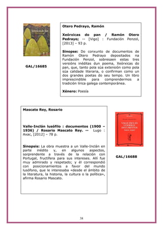38
GAL/16685
GAL/16688
Otero Pedrayo, Ramón
Xeórxicas do pan / Ramón Otero
Pedrayo; -- [Vigo] : Fundación Penzol,
[2013] – 93 p.
Sinopse: Do conxunto de documentos de
Ramón Otero Pedrayo depositados na
Fundación Penzol, sobresaen estas tres
versións inéditas dun poema, Xeórxicas do
pan, que, tanto pola súa extensión como pola
súa calidade literaria, o confirman como un
dos grandes poetas do seu tempo. Un libro
imprescindible para comprendermos a
tradición lírica galega contemporánea.
Xénero: Poesía
Mascato Rey, Rosario
Valle-Inclán lusófilo : documentos (1900 –
1936) / Rosario Mascato Rey. -- Lugo :
Axac, [2012] – 78 p.
Sinopsis: La obra muestra a un Valle-Inclán en
parte inédito y, en algunos aspectos,
sorprendente a través de la relación con
Portugal, fructífera para sus intereses. Allí fue
muy admirado y respetado; y él correspondió
con posicionamientos a favor del mundo
lusófono, que le interesaba «desde el ámbito de
la literatura, la historia, la cultura o la política»,
afirma Rosario Mascato.
 