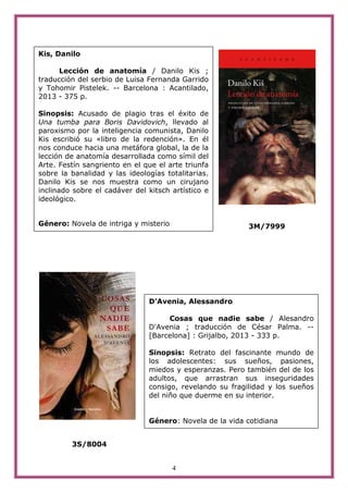 4
3M/7999
3S/8004
Kis, Danilo
Lección de anatomía / Danilo Kis ;
traducción del serbio de Luisa Fernanda Garrido
y Tohomir Pistelek. -- Barcelona : Acantilado,
2013 - 375 p.
Sinopsis: Acusado de plagio tras el éxito de
Una tumba para Boris Davidovich, llevado al
paroxismo por la inteligencia comunista, Danilo
Kis escribió su «libro de la redención». En él
nos conduce hacia una metáfora global, la de la
lección de anatomía desarrollada como símil del
Arte. Festín sangriento en el que el arte triunfa
sobre la banalidad y las ideologías totalitarias.
Danilo Kis se nos muestra como un cirujano
inclinado sobre el cadáver del kitsch artístico e
ideológico.
Género: Novela de intriga y misterio
D'Avenia, Alessandro
Cosas que nadie sabe / Alesandro
D'Avenia ; traducción de César Palma. --
[Barcelona] : Grijalbo, 2013 - 333 p.
Sinopsis: Retrato del fascinante mundo de
los adolescentes: sus sueños, pasiones,
miedos y esperanzas. Pero también del de los
adultos, que arrastran sus inseguridades
consigo, revelando su fragilidad y los sueños
del niño que duerme en su interior.
Género: Novela de la vida cotidiana
 