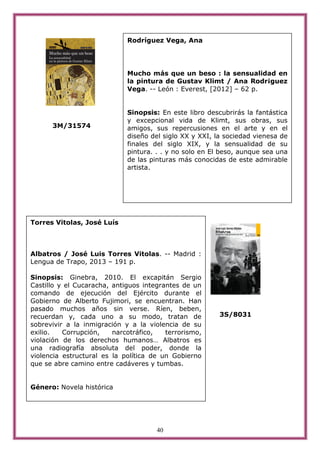 40
3M/31574
3S/8031
Torres Vitolas, José Luís
Albatros / José Luis Torres Vitolas. -- Madrid :
Lengua de Trapo, 2013 – 191 p.
Sinopsis: Ginebra, 2010. El excapitán Sergio
Castillo y el Cucaracha, antiguos integrantes de un
comando de ejecución del Ejército durante el
Gobierno de Alberto Fujimori, se encuentran. Han
pasado muchos años sin verse. Ríen, beben,
recuerdan y, cada uno a su modo, tratan de
sobrevivir a la inmigración y a la violencia de su
exilio. Corrupción, narcotráfico, terrorismo,
violación de los derechos humanos… Albatros es
una radiografía absoluta del poder, donde la
violencia estructural es la política de un Gobierno
que se abre camino entre cadáveres y tumbas.
Género: Novela histórica
Rodríguez Vega, Ana
Mucho más que un beso : la sensualidad en
la pintura de Gustav Klimt / Ana Rodr¡guez
Vega. -- León : Everest, [2012] – 62 p.
Sinopsis: En este libro descubrirás la fantástica
y excepcional vida de Klimt, sus obras, sus
amigos, sus repercusiones en el arte y en el
diseño del siglo XX y XXI, la sociedad vienesa de
finales del siglo XIX, y la sensualidad de su
pintura. . . y no solo en El beso, aunque sea una
de las pinturas más conocidas de este admirable
artista.
 