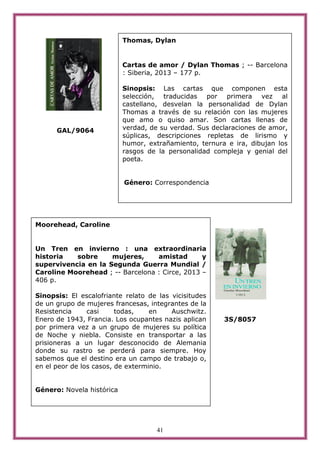 41
GAL/9064
3S/8057
Thomas, Dylan
Cartas de amor / Dylan Thomas ; -- Barcelona
: Siberia, 2013 – 177 p.
Sinopsis: Las cartas que componen esta
selección, traducidas por primera vez al
castellano, desvelan la personalidad de Dylan
Thomas a través de su relación con las mujeres
que amo o quiso amar. Son cartas llenas de
verdad, de su verdad. Sus declaraciones de amor,
súplicas, descripciones repletas de lirismo y
humor, extrañamiento, ternura e ira, dibujan los
rasgos de la personalidad compleja y genial del
poeta.
Género: Correspondencia
Moorehead, Caroline
Un Tren en invierno : una extraordinaria
historia sobre mujeres, amistad y
supervivencia en la Segunda Guerra Mundial /
Caroline Moorehead ; -- Barcelona : Circe, 2013 –
406 p.
Sinopsis: El escalofriante relato de las vicisitudes
de un grupo de mujeres francesas, integrantes de la
Resistencia casi todas, en Auschwitz.
Enero de 1943, Francia. Los ocupantes nazis aplican
por primera vez a un grupo de mujeres su política
de Noche y niebla. Consiste en transportar a las
prisioneras a un lugar desconocido de Alemania
donde su rastro se perderá para siempre. Hoy
sabemos que el destino era un campo de trabajo o,
en el peor de los casos, de exterminio.
Género: Novela histórica
 