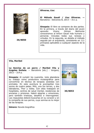 42
3S/8050
3S/8053
Oliveras, Lluc
El Método Gaudí / Lluc Oliveras. --
Barcelona : Ediciones B, 2013 – 311 p.
Sinopsis: El libro se compone de dos partes.
En la primera, a través del diario del joven
aprendiz Vicenç Gómez Belmonte
conoceremos al Antoni Gaudí más humano y
personal, incluidas todas sus rarezas y
virtudes. En la segunda, se detalla el método
seguido por el arquitecto, consistente en 111
principios aplicables a cualquier aspecto de la
vida.
Vila, Maribel
La Sonrisa de un perro / Maribel Vila y
Angeles Doñate. -- Barcelona [etc.] : Vergara,
2013 – 314 p.
Sinopsis: Al cumplir los cuarenta, Julia abandona
su trabajo como productora museográfica para
convertirse en técnica de terapias asistidas con
animales. En esta aventura la acompañan tres
socios de cuatro patas: Milú, una fox terrier, y dos
labradores, Thor y Volka. Con ellos trabajará en
hospitales, centros de salud mental, residencias de
ancianos y prisiones. Habrá alegrías y emociones,
pero también tristezas, desafíos e interrogantes.
Las respuestas deberá buscarlas en su corazón y en
la compañía de sus perros, cuya sonrisa es la mejor
de las terapias.
Género: Novela biográfica
 