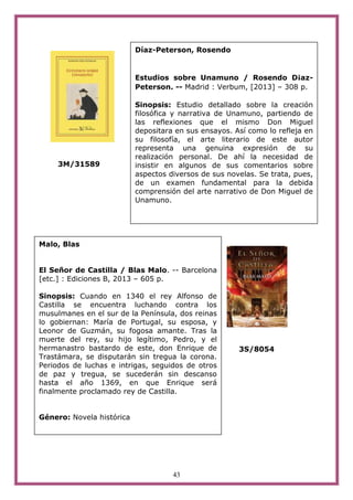 43
3M/31589
3S/8054
Díaz-Peterson, Rosendo
Estudios sobre Unamuno / Rosendo D¡az-
Peterson. -- Madrid : Verbum, [2013] – 308 p.
Sinopsis: Estudio detallado sobre la creación
filosófica y narrativa de Unamuno, partiendo de
las reflexiones que el mismo Don Miguel
depositara en sus ensayos. Así como lo refleja en
su filosofía, el arte literario de este autor
representa una genuina expresión de su
realización personal. De ahí la necesidad de
insistir en algunos de sus comentarios sobre
aspectos diversos de sus novelas. Se trata, pues,
de un examen fundamental para la debida
comprensión del arte narrativo de Don Miguel de
Unamuno.
Malo, Blas
El Señor de Castilla / Blas Malo. -- Barcelona
[etc.] : Ediciones B, 2013 – 605 p.
Sinopsis: Cuando en 1340 el rey Alfonso de
Castilla se encuentra luchando contra los
musulmanes en el sur de la Península, dos reinas
lo gobiernan: María de Portugal, su esposa, y
Leonor de Guzmán, su fogosa amante. Tras la
muerte del rey, su hijo legítimo, Pedro, y el
hermanastro bastardo de este, don Enrique de
Trastámara, se disputarán sin tregua la corona.
Periodos de luchas e intrigas, seguidos de otros
de paz y tregua, se sucederán sin descanso
hasta el año 1369, en que Enrique será
finalmente proclamado rey de Castilla.
Género: Novela histórica
 