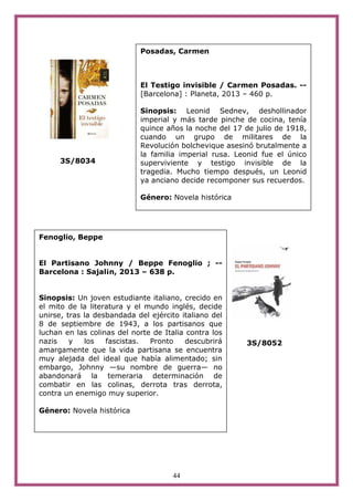 44
3S/8034
3S/8052
Fenoglio, Beppe
El Partisano Johnny / Beppe Fenoglio ; --
Barcelona : Sajal¡n, 2013 – 638 p.
Sinopsis: Un joven estudiante italiano, crecido en
el mito de la literatura y el mundo inglés, decide
unirse, tras la desbandada del ejército italiano del
8 de septiembre de 1943, a los partisanos que
luchan en las colinas del norte de Italia contra los
nazis y los fascistas. Pronto descubrirá
amargamente que la vida partisana se encuentra
muy alejada del ideal que había alimentado; sin
embargo, Johnny —su nombre de guerra— no
abandonará la temeraria determinación de
combatir en las colinas, derrota tras derrota,
contra un enemigo muy superior.
Género: Novela histórica
Posadas, Carmen
El Testigo invisible / Carmen Posadas. --
[Barcelona] : Planeta, 2013 – 460 p.
Sinopsis: Leonid Sednev, deshollinador
imperial y más tarde pinche de cocina, tenía
quince años la noche del 17 de julio de 1918,
cuando un grupo de militares de la
Revolución bolchevique asesinó brutalmente a
la familia imperial rusa. Leonid fue el único
superviviente y testigo invisible de la
tragedia. Mucho tiempo después, un Leonid
ya anciano decide recomponer sus recuerdos.
Género: Novela histórica
 