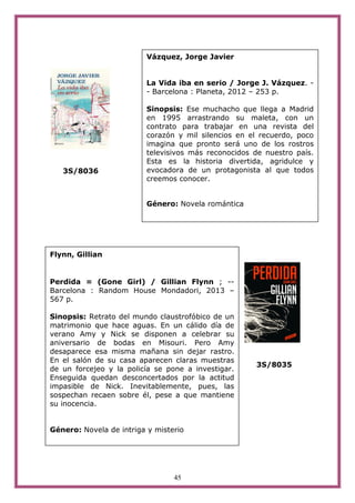 45
3S/8036
3S/8035
Vázquez, Jorge Javier
La Vida iba en serio / Jorge J. Vázquez. -
- Barcelona : Planeta, 2012 – 253 p.
Sinopsis: Ese muchacho que llega a Madrid
en 1995 arrastrando su maleta, con un
contrato para trabajar en una revista del
corazón y mil silencios en el recuerdo, poco
imagina que pronto será uno de los rostros
televisivos más reconocidos de nuestro país.
Esta es la historia divertida, agridulce y
evocadora de un protagonista al que todos
creemos conocer.
Género: Novela romántica
Flynn, Gillian
Perdida = (Gone Girl) / Gillian Flynn ; --
Barcelona : Random House Mondadori, 2013 –
567 p.
Sinopsis: Retrato del mundo claustrofóbico de un
matrimonio que hace aguas. En un cálido día de
verano Amy y Nick se disponen a celebrar su
aniversario de bodas en Misouri. Pero Amy
desaparece esa misma mañana sin dejar rastro.
En el salón de su casa aparecen claras muestras
de un forcejeo y la policía se pone a investigar.
Enseguida quedan desconcertados por la actitud
impasible de Nick. Inevitablemente, pues, las
sospechan recaen sobre él, pese a que mantiene
su inocencia.
Género: Novela de intriga y misterio
 