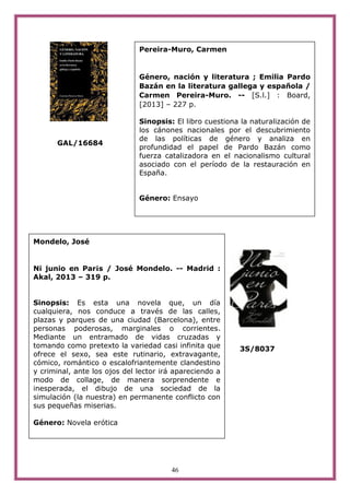 46
GAL/16684
3S/8037
Pereira-Muro, Carmen
Género, nación y literatura ; Emilia Pardo
Bazán en la literatura gallega y española /
Carmen Pereira-Muro. -- [S.l.] : Board,
[2013] – 227 p.
Sinopsis: El libro cuestiona la naturalización de
los cánones nacionales por el descubrimiento
de las políticas de género y analiza en
profundidad el papel de Pardo Bazán como
fuerza catalizadora en el nacionalismo cultural
asociado con el período de la restauración en
España.
Género: Ensayo
Mondelo, José
Ni junio en Par¡s / José Mondelo. -- Madrid :
Akal, 2013 – 319 p.
Sinopsis: Es esta una novela que, un día
cualquiera, nos conduce a través de las calles,
plazas y parques de una ciudad (Barcelona), entre
personas poderosas, marginales o corrientes.
Mediante un entramado de vidas cruzadas y
tomando como pretexto la variedad casi infinita que
ofrece el sexo, sea este rutinario, extravagante,
cómico, romántico o escalofriantemente clandestino
y criminal, ante los ojos del lector irá apareciendo a
modo de collage, de manera sorprendente e
inesperada, el dibujo de una sociedad de la
simulación (la nuestra) en permanente conflicto con
sus pequeñas miserias.
Género: Novela erótica
 