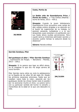 47
3S/8038
3M/31594
Garrido Cendoya, Pilar
Del guateque al altar / Pilar Garrido Cendoya
; ilustraciones de Forges. -- Barcelona : Planeta,
2013 – 158 p.
Sinopsis: Si te parece que ligar es difícil ahora,
no te imaginas lo que era «la larga carrera de
novio formal».
Pilar Garrido narra cómo se vivía la adolescencia
en la España de los años 50 del siglo XX. Desde
los primeros escarceos amorosos, hasta que se
casaban «para toda la vida», pasando por los
guateques donde las chicas hacían todo lo posible
por no acercarse mucho al chico. La autora narra
con su particular sentido del humor lo extraño y
maravilloso de la edad en la que uno descubre la
vida.
Costa, Portia da
La Doble vida de Gwendolynne Price /
Portia da Costa ; -- Tres Cantos (Madrid) :
Suma de letras, 2013 – 459 p.
Sinopsis: Cuando la joven bibliotecaria
Gwendolynne Price encuentra unas cartas de
alto voltaje erótico dirigidas a su atención en
el buzón de sugerencias de su trabajo, le
parecen groseras, turbadoras y a la vez
atrayentes, pues conectan a la perfección con
sus hasta ahora ocultas perversiones. Pero
¿quién será su misterioso admirador secreto y
durante cuánto tiempo la seducirá desde la
distancia?
Género: Novela erótica
 