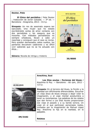 5
3S/8000
3M/3182
Dexter, Pete
El Chico del periódico / Pete Dexter
; traducción de Javier Calzada. -- 3ª ed. --
Barcelona : Anagrama, 2013 - 313 p.
Sinopsis: Un reo de asesinato espera ser
ejecutado. Una mujer que ha estado
escribiéndole cartas de amor contacta con
dos periodistas y les asegura que es
inocente. Con métodos periodísticos no
siempre ortodoxos, llevan a cabo un
reportaje y consiguen que el caso se revise.
Pero quedan demasiados cabos sueltos, los
pantanos devuelven cadáveres y es difícil
vivir sabiendo que no se ha actuado con
ética...
Género: Novela de intriga y misterio
Anechina, Susi
Los Días azules : ficciones del blues /
Anechina & Poy. -- Barcelona : 66 rpm, 2012 -
123 p.
Sinopsis: En el terreno del blues, la ficción y la
realidad son difícilmente diferenciables. Escuchar
un viejo disco de blues empuja a dejar volar la
imaginación, y el viaje mental acostumbra a
tener su recompensa. Las palabras de los relatos
que dan forma a Los Días Azules proporcionan
ese viaje al pasado y a su banda sonora. Un
viaje en el que participan personajes reales,
invitados por la imaginación de Manuel López
Poy. Anechina la fija en la realidad, en lo
palpable.
Relatos
 
