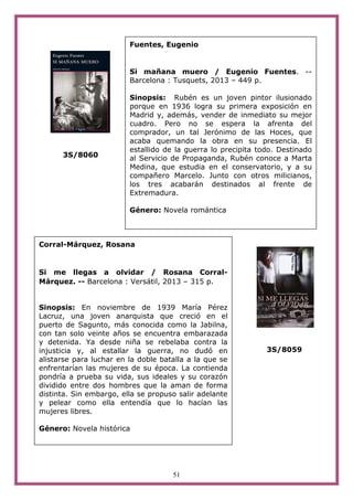 51
3S/8060
3S/8059
Corral-Márquez, Rosana
Si me llegas a olvidar / Rosana Corral-
Márquez. -- Barcelona : Versátil, 2013 – 315 p.
Sinopsis: En noviembre de 1939 María Pérez
Lacruz, una joven anarquista que creció en el
puerto de Sagunto, más conocida como la Jabilna,
con tan solo veinte años se encuentra embarazada
y detenida. Ya desde niña se rebelaba contra la
injusticia y, al estallar la guerra, no dudó en
alistarse para luchar en la doble batalla a la que se
enfrentarían las mujeres de su época. La contienda
pondría a prueba su vida, sus ideales y su corazón
dividido entre dos hombres que la aman de forma
distinta. Sin embargo, ella se propuso salir adelante
y pelear como ella entendía que lo hacían las
mujeres libres.
Género: Novela histórica
Fuentes, Eugenio
Si mañana muero / Eugenio Fuentes. --
Barcelona : Tusquets, 2013 – 449 p.
Sinopsis: Rubén es un joven pintor ilusionado
porque en 1936 logra su primera exposición en
Madrid y, además, vender de inmediato su mejor
cuadro. Pero no se espera la afrenta del
comprador, un tal Jerónimo de las Hoces, que
acaba quemando la obra en su presencia. El
estallido de la guerra lo precipita todo. Destinado
al Servicio de Propaganda, Rubén conoce a Marta
Medina, que estudia en el conservatorio, y a su
compañero Marcelo. Junto con otros milicianos,
los tres acabarán destinados al frente de
Extremadura.
Género: Novela romántica
 