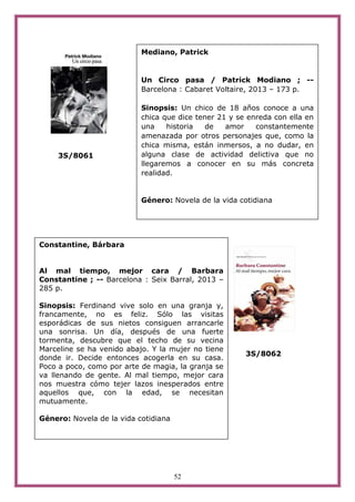 52
3S/8061
3S/8062
Constantine, Bárbara
Al mal tiempo, mejor cara / Barbara
Constantine ; -- Barcelona : Seix Barral, 2013 –
285 p.
Sinopsis: Ferdinand vive solo en una granja y,
francamente, no es feliz. Sólo las visitas
esporádicas de sus nietos consiguen arrancarle
una sonrisa. Un día, después de una fuerte
tormenta, descubre que el techo de su vecina
Marceline se ha venido abajo. Y la mujer no tiene
donde ir. Decide entonces acogerla en su casa.
Poco a poco, como por arte de magia, la granja se
va llenando de gente. Al mal tiempo, mejor cara
nos muestra cómo tejer lazos inesperados entre
aquellos que, con la edad, se necesitan
mutuamente.
Género: Novela de la vida cotidiana
Mediano, Patrick
Un Circo pasa / Patrick Modiano ; --
Barcelona : Cabaret Voltaire, 2013 – 173 p.
Sinopsis: Un chico de 18 años conoce a una
chica que dice tener 21 y se enreda con ella en
una historia de amor constantemente
amenazada por otros personajes que, como la
chica misma, están inmersos, a no dudar, en
alguna clase de actividad delictiva que no
llegaremos a conocer en su más concreta
realidad.
Género: Novela de la vida cotidiana
 