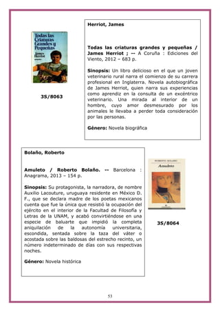 53
3S/8063
3S/8064
Bolaño, Roberto
Amuleto / Roberto Bolaño. -- Barcelona :
Anagrama, 2013 – 154 p.
Sinopsis: Su protagonista, la narradora, de nombre
Auxilio Lacouture, uruguaya residente en México D.
F., que se declara madre de los poetas mexicanos
cuenta que fue la única que resistió la ocupación del
ejército en el interior de la Facultad de Filosofía y
Letras de la UNAM, y acabó convirtiéndose en una
especie de baluarte que impidió la completa
aniquilación de la autonomía universitaria,
escondida, sentada sobre la taza del váter o
acostada sobre las baldosas del estrecho recinto, un
número indeterminado de días con sus respectivas
noches.
Género: Novela histórica
Herriot, James
Todas las criaturas grandes y pequeñas /
James Herriot ; -- A Coruña : Ediciones del
Viento, 2012 – 683 p.
Sinopsis: Un libro delicioso en el que un joven
veterinario rural narra el comienzo de su carrera
profesional en Inglaterra. Novela autobiográfica
de James Herriot, quien narra sus experiencias
como aprendiz en la consulta de un excéntrico
veterinario. Una mirada al interior de un
hombre, cuyo amor desmesurado por los
animales le llevaba a perder toda consideración
por las personas.
Género: Novela biográfica
 