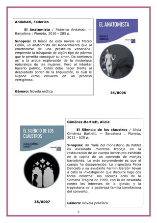 6
3S/8006
3S/8007
Andahazi, Federico
El Anatomista / Federico Andahazi. --
Barcelona : Planeta, 2010 - 285 p.
Sinopsis: El héroe de esta novela es Mateo
Colón, un anatomista del Renacimiento que al
enamorarse de una prostituta veneciana,
emprende la búsqueda de algún tipo de pócima
que le permita conseguir su amor. Da comienzo
así a la ardua exploración de la misteriosa
naturaleza de las mujeres. Pero al intentar
hacerlo público, Colón debe hacer frente al
despiadado poder de la Inquisición, lo cual le
supone verse envuelto en un proceso
vertiginoso.
Género: Novela erótica
Giménez-Bartlett, Alicia
El Silencio de los claustros / Alicia
Giménez Bartlett. -- Barcelona : Planeta,
2011 - 620 p.
Sinopsis: Un fraile del monasterio de Poblet
es asesinado mientras trabaja en la
restauración de un cuerpo incorrupto exhibido
en la capilla de un convento de monjas
barcelonés. Lo más sorprendente es que el
cuerpo ha desaparecido. La inspectora Petra
Delicado y su ayudante Fermín Garzón llevan
a cabo la investigación que discurre bajo dos
focos inciertos: los oscuros ecos de la
Semana Trágica de 1909, con la ira desatada
contra los intereses de la iglesia; y la
trayectoria de la poderosa familia benefactora
del convento.
Género: Novela policíaca
 