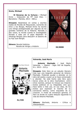 7
3S/8008
3L/336
Ennis, Michael
El Reverso de la fortuna / Michael
Ennis ; traducción de Mª José Díez. --
Barcelona : Planeta, 2013 - 486 p.
Sinopsis: Basándose en cartas y escritos
reales de Nicolás de Maquiavelo, Leonardo da
Vinci y los Borgia, Michael Ennis ha escrito
una intriga protagonizada por algunos de los
grandes nombres de la Historia. Narrado a
dos voces, la novela cuenta la investigación
llevada a cabo por el papa Alejandro VI
(Rodrigo Borgia) para descubrir al asesino de
su hijo Juan Borgia.
Género: Novela histórica
Novela de intriga y misterio
Valverde, José María
Antonio Machado / José María
Valverde. -- Madrid : Siglo XXI de España,
D.L. 2013 - 223 p.
Sinopsis: Este libro es un estudio literario
más que una biografía personal de Antonio
Machado. Pretende ayudar a ahondar en la
obra del poeta a quien ya la haya comenzado
a abordar. No está hecho este libro para
leerse antes de la obra machadiana: entre
otras razones, porque no incluye sus mejores
textos poéticos en su integridad, sino que
hace tanto o más uso, en sus citas, de los
textos que expresan la marcha de su
conciencia teórica, como esqueleto de su
creación. A modo de enmarque general, el
libro se divide en cuatro bloques siguiendo la
vida de Antonio Machado.
Género: Machado, Antonio - Crítica e
interpretación
 