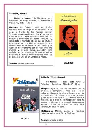 8
3S/8009
3X/573
Nothomb, Amélie
Matar al padre / Amélie Nothomb ;
traducción de Sergi Pàmies. -- Barcelona :
Anagrama, 2013 - 132 p.
Sinopsis: La última novela de Amélie
Nothomb nos sumerge en el universo de la
magia a través de dos figuras: Norman
Terence, un mago célebre, y Joe Whip, que se
presenta en la puerta de su casa buscando un
mentor y encontrará un padre adoptivo. Y,
como dicta el mandato edípico que da título al
libro, entre padre e hijo se establecerá una
relación que oscila entre la fascinación y la
rivalidad, no solamente por el oficio que uno
practica y el otro desea aprender, sino
también por la presencia de una seductora
malabarista. Pronto descubriremos que, de
los dos, sólo uno es un verdadero mago.
Género: Novela romántica
Pallarés, Víctor Manuel
Baldomero : todo está fatal /
Pallarés. -- Barcelona : RBA, 2007 - 63 p.
Sinopsis: Que la vida iba en serio uno lo
empieza a comprender más tarde –como
todos los jóvenes, yo vine a llevarme la vida
por delante. "El mundo entero va a saber
quién es este hombre: éxito, reconocimiento,
mujeres, es lo que me corresponde". Pero ha
pasado el tiempo y la verdad desagradable
asoma: fracaso, ostracismo, sin roce, ésta,
señores, es toda mi obra.
Baldomero Mérez, poeta y novelista
(intertextualizando a Gil de Biedma)
Género: Novela gráfica
 