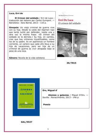 9
3S/7815
GAL/9537
Luca, Erri de
El Crimen del soldado / Erri de Luca ;
traducción del italiano por Carlos Gumpert. --
Barcelona : Seix Barral, 2013 - 110 p.
Sinopsis: Un viejo criminal de guerra vive
con su hija. Desde la caída del régimen nazi
que tanto luchó por defender, repite una y
otra vez la misma frase: «El crimen del
soldado es la derrota.» Su hija, en cambio,
cree que hay crímenes injustificables, como
los de su padre. Es en apariencia un hombre
corriente, un cartero que cada año lleva a su
hija de vacaciones, pero ser hija de un
criminal de guerra es vivir atrapada bajo el
peso de una roca.
Género: Novela de la vida cotidiana
Ors, Miguel d'
Atomos y galaxias / Miguel D'Ors. --
Sevilla : Renacimiento, 2013 - 146 p.
Poesía
 
