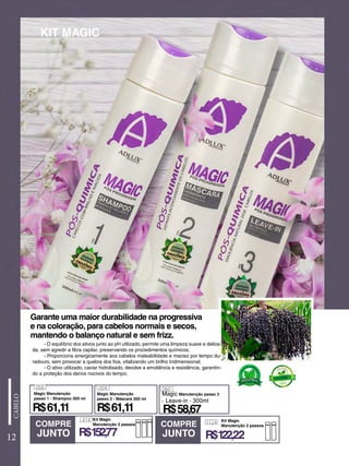 12
- O equilíbrio dos ativos junto ao pH utilizado, permite uma limpeza suave e delica-
da, sem agredir a fibra capilar, preservando os procedimentos químicos;
- Proporciona sinergicamente aos cabelos maleabilidade e maciez por tempo du-
radouro, sem provocar a quebra dos fios, vitalizando um brilho tridimensional;
- O ativo utilizado, caviar hidrolisado, devolve a emoliência e resistência, garantin-
do a proteção dos danos nocivos do tempo;
KIT MAGIC
Garante uma maior durabilidade na progressiva
e na coloração, para cabelos normais e secos,
mantendo o balanço natural e sem frizz.
COMPRE
JUNTO
COMPRE
JUNTO
058
R$58,67
Magic Manutenção
passo 1 - Shampoo 300 ml
059
R$61,11
Magic Manutenção
passo 2 - Máscara 300 ml
R$61,11
060
Magic Manutenção passo 3
- Leave-in - 300ml
414 Kit Magic
Manutenção 3 passos
R$152,77
1124 Kit Magic
Manutenção 2 passos
R$122,22
 