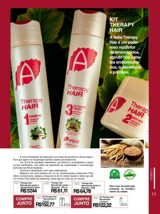 KIT
THERAPY
HAIR
- É uma miniestação de tratamento com base de queratina e ativos especí-
ficos que agem na recuperação da fibra capilar pós-tratamento;
- Um S.O.S de resultado instantâneo, que retorna à naturalidade e repara
os fios danificados, com efeito de tratamento de cauterização e reconstrução
profunda das fibras capilares;
- Controla a oleosidade e tem ação adstringente;
- Máscara com dois poderes em um só: condicionante e tratamento. Para
efeito condicionante, aplique a máscara do kit no cabelo lavado e deixe agir até
um minuto. Para efeito de tratamento, deixe agir por mais de um minuto.
A linhaTherapy
Hair é um pode-
roso repositor
de aminoácidos,
agindo nos cabe-
los emborracha-
dos, quebradiços
e porosos.
Para uma reconstrução
profunda no fortaleci-
mento do cabelo.
13
COMPRE
JUNTO
COMPRE
JUNTO
R$61,11
Therapy Hair -
Manutenção passo 3
Ultimate Finish 300ml
047 045
R$57
,44
Therapy Hair
Manutenção passo 1 -
Shampoo - 300 ml
046
R$64,78
Therapy Hair
Manutenção passo 2 -
Máscara - 250g
R$152,77
407 Kit Therapy Hair
- Manutenção 3
passos
R$122,22
409 Kit Therapy Hair -
Manutenção
2 passos
 