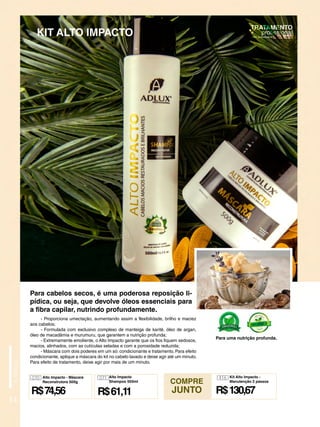 - Proporciona umectação, aumentando assim a flexibilidade, brilho e maciez
aos cabelos;
- Formulada com exclusivo complexo de manteiga de karité, óleo de argan,
óleo de macadâmia e murumuru, que garantem a nutrição profunda;
- Extremamente emoliente, o Alto Impacto garante que os fios fiquem sedosos,
macios, alinhados, com as cutículas seladas e com a porosidade reduzida;
- Máscara com dois poderes em um só: condicionante e tratamento. Para efeito
condicionante, aplique a máscara do kit no cabelo lavado e deixe agir até um minuto.
Para efeito de tratamento, deixe agir por mais de um minuto.
14
KIT ALTO IMPACTO
Para uma nutrição profunda.
Para cabelos secos, é uma poderosa reposição li-
pídica, ou seja, que devolve óleos essenciais para
a fibra capilar, nutrindo profundamente.
COMPRE
JUNTO
070
R$74,56
Alto Impacto - Máscara
Reconstrutora 500g
071
R$61,11
Alto Impacto
Shampoo 500ml
R$130,67
416 Kit Alto Impacto -
Manutenção 2 passos
 