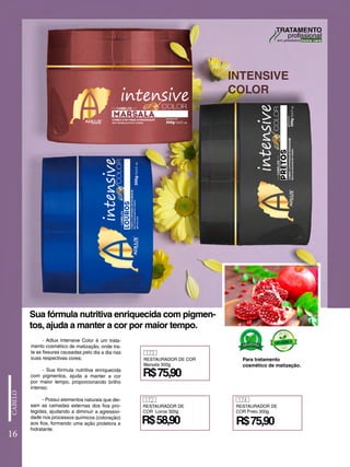 - Adlux Intensive Color é um trata-
mento cosmético de matização, onde tra-
ta as fissuras causadas pelo dia a dia nas
suas respectivas cores;
- Sua fórmula nutritiva enriquecida
com pigmentos, ajuda a manter a cor
por maior tempo, proporcionando brilho
intenso;
- Possui elementos naturais que dei-
xam as camadas externas dos fios pro-
tegidas, ajudando a diminuir a agressivi-
dade nos processos químicos (coloração)
aos fios, formando uma ação protetora e
hidratante.
INTENSIVE
COLOR
16
Sua fórmula nutritiva enriquecida com pigmen-
tos, ajuda a manter a cor por maior tempo.
Para tratamento
cosmético de matização.
173
RESTAURADOR DE COR
Marsala 300g
R$75,90
172
RESTAURADOR DE
COR Loiros 300g
R$58,90 R$75,90
174
RESTAURADOR DE
COR Preto 300g
 