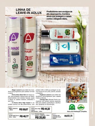 LINHA DE
LEAVE-IN ADLUX
- Magic Leave-in para efeito liso dura-
douro pós-progressiva para cabelos normais
e secos.
- Termo Ativo Glow Hair tem toque su-
ave, para proteção e leveza para uso diário.
Desenvolvidos com extratos naturais, ajuda
a deixar os cabelos sedosos, brilhantes e
sem frizz.
- O Termo Ativo High Impact é um
protetor térmico de alta performance, com
Finalizadores sem enxágue de
alto desempenho.Combina
ativos que protegem o cabelo
contra o desgaste diário.
Para uma finalização completa.
protetor UVA e UVB que protegem os da-
nos nocivos do sol, praia, piscina, secador
e chapinha.
- Orgânica Leave-in para efeito liso
duradouro pós-progressiva para cabelos
mistos e oleosos.
- Therapy Hair Ultimate Finish é en-
riquecido com extrato naturais especiais,
feito para cabelos quebradiços e danifica-
dos, ajudando na reconstrução.
17
060
Magic LEAVE-IN
- 300ml
GLOW HAIR Termo
Ativo - 120ml
1021
R$48,77
R$58,67
079
R$44,32
Termo Ativo High
Impact
Manutenção – 120ml
Therapy Hair
Ultimate Finish
300ml
047
R$61,11
R$25,90
169 Extratos Naturais
passo 3 - LEAVE-IN - 100ml
 