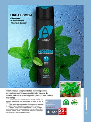 LINHA HOMEM
- Fórmula exclusiva da Linha Homem 3 em 1, indicado para
o público masculino e pode ser utilizado em todos os tipos de
cabelos;
- Não possui adição de sal em sua composição. Resultado
de cabelos limpos, hidratados e uma pele macia e sedosa;
- Para o cabelo, limpa perfeitamente o couro cabeludo e
controla a oleosidade que afeta o crescimento dos cabelos. Como
creme de barbear, facilita o deslizamento da lâmina durante o bar-
bear deixando a pele macia e perfumada.
Tratamento que une praticidade e eficiência podendo
ser usado como shampoo, condicionador e creme de
barbear, tudo em apenas um produto para todos os cabelos
masculinos.
- Shampoo
- Condicionador
- Creme de Barbear
154
Homem 3 em 1 -
Shampoo 300 ml
R$72,00
DE
POR
R$56,17 22%
DES. 19
 