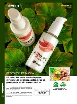 - Um poderoso reversor de carga estática, devol-
vendo as proteínas perdidas devido os processos de
transformações químicas;
- Com toque suave, é nutritivo e protetivo. É
antiemborrachamento, repositor de massa e fortale-
cedor dos fios. Indicado para cabelos quimicamente
modificados.
24
É o passo final de um processo químico,
devolvendo as proteínas perdidas devido os
processos de transformações químicas.
Para devolução do
aspecto saudável aos fios.
REPOSITOR DE MASSA
REVERT
1205
R$60,98
REVERT REPOSIÇÃO DE
MASSA CAPILAR - 120ML
 