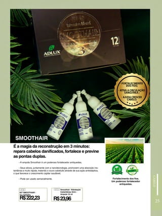 - A ampola Smoothair é um poderoso fortalecedor antiquedas;
- Seus ativos, juntamente com a nanotecnologia, promovem uma absorção ins-
tantânea e muito rápida, tratando o couro cabeludo através de sua ação antisséptica,
o que favorece o crescimento capilar saudável;
- Pode ser usado semanalmente.
É a magia da reconstrução em 3 minutos:
repara cabelos danificados, fortalece e previne
as pontas duplas.
SMOOTHAIR
Fortalecimento dos fios.
Um poderoso fortalecedor
antiquedas.
418
R$222,23
KIT SMOOTHAIR -
12 unidades
072
R$23,96
Smoothair Hidratação
Instantânea 3min -
Ampola 10 ml
25
 