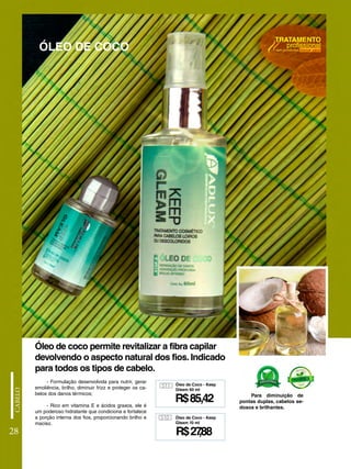 - Formulação desenvolvida para nutrir, gerar
emoliência, brilho, diminuir frizz e proteger os ca-
belos dos danos térmicos;
- Rico em vitamina E e ácidos graxos, ele é
um poderoso hidratante que condiciona e fortalece
a porção interna dos fios, proporcionando brilho e
maciez.
ÓLEO DE COCO
Óleo de coco permite revitalizar a fibra capilar
devolvendo o aspecto natural dos fios. Indicado
para todos os tipos de cabelo.
Para diminuição de
pontas duplas, cabelos se-
dosos e brilhantes.
28
511
R$85,42
Óleo de Coco - Keep
Gleam 60 ml
510
R$27
,88
Óleo de Coco - Keep
Gleam 10 ml
 