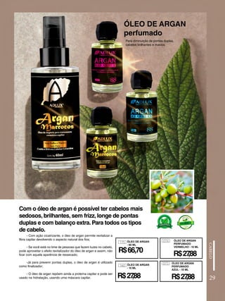 ÓLEO DE ARGAN
perfumado
- Com ação cicatrizante, o óleo de argan permite revitalizar a
fibra capilar devolvendo o aspecto natural dos fios;
- Se você está no time de pessoas que fazem luzes no cabelo,
pode aproveitar o efeito revitalizador do óleo de argan e assim, não
ficar com aquela aparência de ressecado;
-Já para prevenir pontas duplas, o óleo de argan é utilizado
como finalizador;
- O óleo de argan repõem ainda a proteína capilar e pode ser
usado na hidratação, usando uma máscara capilar.
Com o óleo de argan é possível ter cabelos mais
sedosos, brilhantes, sem frizz, longe de pontas
duplas e com balanço extra. Para todos os tipos
de cabelo.
Para diminuição de pontas duplas,
cabelos brilhantes e macios
29
175
160
R$66,70
ÓLEO DE ARGAN
- 60 ML
ÓLEO DE ARGAN
- 10 ML
074 ÓLEO DE ARGAN
PERFUMADO
VERMELHO - 10 ML
R$27
,88
073
R$27
,88
R$27
,88
ÓLEO DE ARGAN
PERFUMADO
AZUL - 10 ML
 
