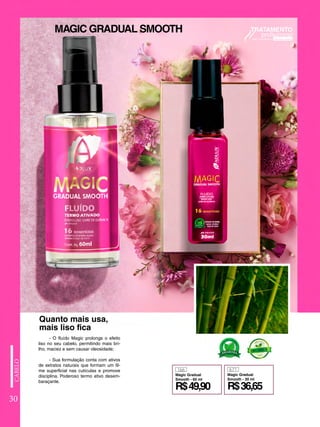 30
166 671
R$49,90 R$36,65
Magic Gradual
Smooth - 60 ml
Magic Gradual
Smooth - 30 ml
- O fluído Magic prolonga o efeito
liso no seu cabelo, permitindo mais bri-
lho, maciez e sem causar oleosidade;
- Sua formulação conta com ativos
de extratos naturais que formam um fil-
me superficial nas cutículas e promove
disciplina. Poderoso termo ativo desem-
baraçante.
Quanto mais usa,
mais liso fica
MAGIC GRADUAL SMOOTH
 