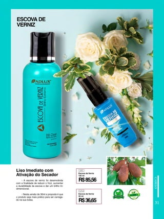 1254
085
R$36,65
R$85,56
Escova de Verniz
30 ml
Escova de Verniz
120 ml
- A escova de verniz foi desenvolvida
com a finalidade de reduzir o frizz, aumentar
a durabilidade da escova e dar um brilho tri-
dimensional;
- Nesta versão de 30ml a proposta é que
o produto seja mais prático para ser carrega-
do na sua bolsa.
ESCOVA DE
VERNIZ
Liso Imediato com
Ativação do Secador
31
 