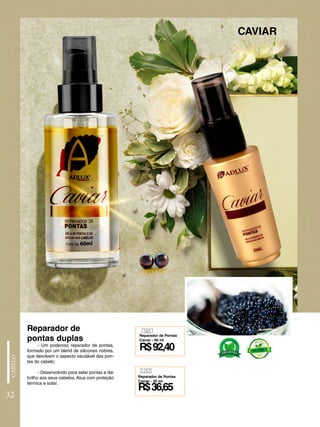 - Um poderoso reparador de pontas,
formado por um blend de silicones nobres,
que devolvem o aspecto saudável das pon-
tas do cabelo;
- Desenvolvido para selar pontas e dar
brilho aos seus cabelos. Atua com proteção
térmica e solar.
CAVIAR
Reparador de
pontas duplas
165
1257
R$92,40
R$36,65
Reparador de Pontas
Caviar - 60 ml
Reparador de Pontas
Caviar - 30 ml
32
 