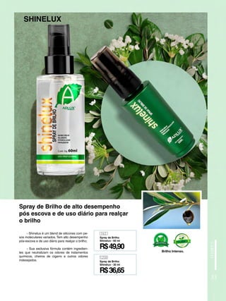 - Shinelux é um blend de silicones com pe-
sos moleculares variados. Tem alto desempenho
pós-escova e de uso diário para realçar o brilho;
- Sua exclusiva fórmula contém ingredien-
tes que neutralizam os odores de tratamentos
químicos, cheiros de cigarro e outros odores
indesejados.
SHINELUX
Spray de Brilho de alto desempenho
pós escova e de uso diário para realçar
o brilho
33
163
1258
R$49,90
R$36,65
Spray de Brilho
Shinelux - 60 ml
Spray de Brilho
Shinelux - 30 ml
Brilho Intenso.
 