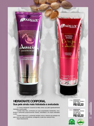 766
767
HIDRATANTE
CORPORAL Cereja e
Avela - 150ml
HIDRATANTE
CORPORAL Ameixa
com gotas de
quinoa- 150ml
HIDRATANTECORPORAL
- O Creme Hidratante Corporal da Adlux deixa sua pele agradavelmente
hidratada e perfumada;
- Contém Aloe Vera, conhecido por suas propriedades hidratantes, emo-
lientes e calmantes proporcionando maciez, suavidade e um toque aveludado
à pele;
- Contém Vitamina E, conhecida também como a vitamina da proteção da
pele e por sua ação antioxidante, protegendo à pele dos radicais livres;
- Ação Desodorante.
R$52,22
R$52,22
Sua pele ainda mais hidratada e aveludada
35
 