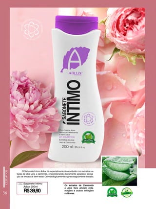 Sabonete íntimo
Adlux 200ml
162
R$39,90
Os extratos de Camomila
e Aloe Vera aliviam infla-
mações e outras irritações
cutâneas.
O Sabonete Íntimo Adlux foi especialmente desenvolvido com extratos na-
turais de aloe vera e camomila, proporcionando diariamente agradável sensa-
ção de limpeza e bem-estar. Dermatologicamente e ginecologicamente testado.
36
 