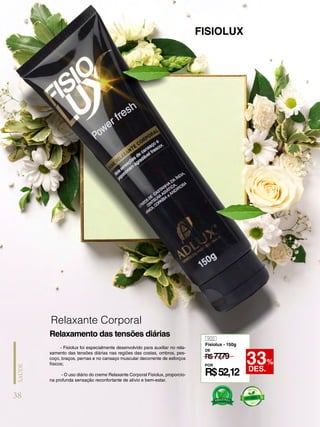 - Fisiolux foi especialmente desenvolvido para auxiliar no rela-
xamento das tensões diárias nas regiões das costas, ombros, pes-
coço, braços, pernas e no cansaço muscular decorrente de esforços
físicos;
- O uso diário do creme Relaxante Corporal Fisiolux, proporcio-
na profunda sensação reconfortante de alívio e bem-estar.
FISIOLUX
Relaxamento das tensões diárias 900
Fisiolux - 150g
R$77
,79
DE
POR
R$52,12
33%
DES.
Relaxante Corporal
38
SAÚDE
 