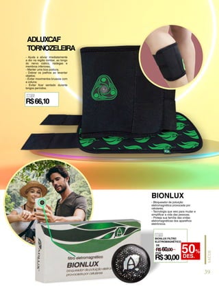 1189
R$66,10
- Ajuda a aliviar imediatamente
a dor na região lombar, ao longo
do nervo ciático, nádegas e
membros inferiores;
- Manter uma boa postura;
- Dobrar os joelhos ao levantar
objetos;
- Evitar movimentos bruscos com
a coluna;
- Evitar ficar sentado durante
longos períodos.
- Bloqueador de poluição
eletromagnética provocada por
celulares;
- Tecnologia que veio para mudar e
simplificar a vida das pessoas;
- Proteja sua família das ondas
eletromagnéticas dos aparelhos
eletrônicos.
ADLUXCAF
TORNOZELEIRA
BIONLUX
1165
BIONLUX FILTRO
ELETROMAGNÉTICO
R$60,00
DE
POR
R$30,00
50%
DES.
39
SAÚDE
 