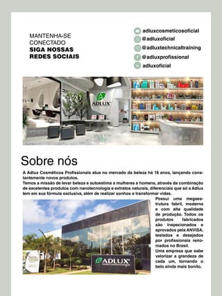 Sobre nós
A Adlux Cosméticos Profissionais atua no mercado da beleza há 18 anos, lançando cons-
tantemente novos produtos.
Temos a missão de levar beleza e autoestima a mulheres e homens, através da combinação
de excelentes produtos com nanotecnologia e extratos naturais, diferenciais que só a Adlux
tem em sua fórmula exclusiva, além de realizar sonhos e transformar vidas.
Possui uma megaes-
trutura fabril, moderna
e com alta qualidade
de produção. Todos os
produtos fabricados
são inspecionados e
aprovados pela ANVISA,
testados e desejados
por profissionais reno-
mados no Brasil.
Uma empresa que sabe
valorizar a grandeza de
cada um, tornando o
belo ainda mais bonito.
MANTENHA-SE
CONECTADO
SIGA NOSSAS
REDES SOCIAIS
adluxcosmeticosoficial
@adluxprofissional
adluxoficial
@adluxoficial
@adluxtechnicaltraining
 